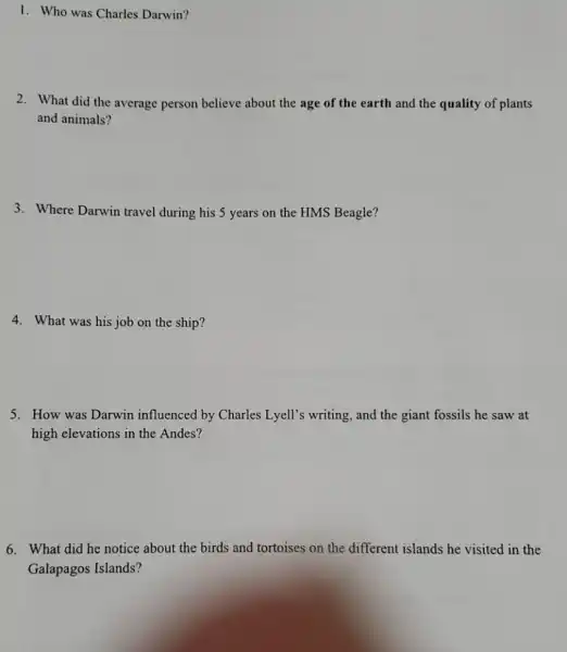 1. Who was Charles Darwin?
2. What did the average person believe about the age of the earth and the quality of plants
and animals?
3. Where Darwin travel during his 5 years on the HMS Beagle?
4. What was his job on the ship?
5. How was Darwin influenced by Charles Lyell's writing, and the giant fossils he saw at
high elevations in the Andes?
6. What did he notice about the birds and tortoises on the different islands he visited in the
Galapagos Islands?