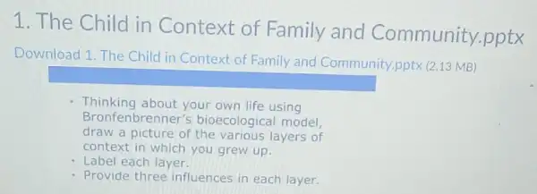 1. The Child in Context of Family and Community .pptx
Download 1. The Child in Context of Family and Community.pptx (2.13 MB)
square 
Thinking about your own life using
Bronfenbrenner's bioecological model,
draw a picture of the various layers of
context in which you grew up.
- Label each layer.