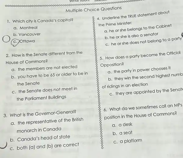 1. Which city is Canada's capital?
a. Montreal
b. Vancouver
(c.) Ottawa
2. How is the Senate different from the
House of Commons?
a. the members are not elected
b. you have to be 65 or older to be in
the Senate
c. the Senate does not meet in
the Parliament Buildings
3. What is the Governor-General?
a. the representative of the British
monarch in Canada
b. Canada's head of state
c. both (a) and (b) are correct
Multiple Choice Questions
4. Underline the TRUE statement about
the Prime Minister:
a. he or she belongs to the Cabinet
b. he or she is also a senator
c. he or she does not belong to a party
5. How does a party become the Official
Opposition?
a. the party in power chooses it
b. they win the second highest numb
of ridings in an election
c. they are appointed by the Senat
6. What do we sometimes call an MPs
position in the House of Commons?
a. a desk
b. a seat
c. a platform