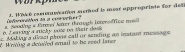 1. Which comm unication method is most appropriate for deli
information to a coworker?
a. Sending a formal letter through interoffice mail
b. Leaving a sticky note on their desk
c. Making a direct phone call or sending an instant message
1. Writing a detailed email to be read later