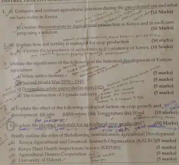 1. A) Compare and contrast agricultural practices during the pre-colonial era and what
we have today in Kenya.
Jor(10 Marks)
b) Outline the constraints to Agricultural production in Kenya and in each case,
proposing a solution.
(10 Marks)
mucd faming gio
Explain how soil fertility is managed for crop production
(10 marks)
b) Outline the importance of agriculture to the economy of Kenya, (10 Marks)
food	employmen
3. Outline the significance of the following in the historical dexelopment of Kenyan
agriculture
a) White settler farmers v
(5 marks)
(1) Second World War 1939-1945
(5 marks)
(5 marks)
(c) Devonshire white paper declaration 1923.
coute for
(5 marks)
(c) d) The construction of Uganda railways pute
a) Explain the effect of the following ecological factors on crop growth and
development. (i)Light
(ii)Moisture (iii)Temperature (iv) Wind
(10 marks)
(10 Marks)
5. Briefly outline the roles of thefollowin:institutionson agricultural Development
a) Kenya Agricultural and Livestock Research Organization (KALRO)(5 marks)
(b) Kenya Plant Health Inspectorate Service (KEPHIS)
(5 marks)
c) Agricultural Finance Cooperation
(5 marks)
d) University of Eldoretv
(5 marks)