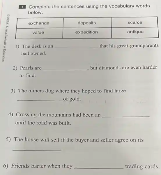 1 Complete the sentences using the vocabulary words below.

 exchange & deposits & scarce 
 value & expedition & antique 


1) The desk is an qquad that his great-grandparents had owned.
2) Pearls are qquad , but diamonds are even harder to find.
3) The miners dug where they hoped to find large
 qquad of gold.
4) Crossing the mountains had been an qquad until the road was built.
5) The house will sell if the buyer and seller agree on its
 qquad 
6) Friends barter when they qquad trading cards.