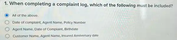 1. When completing a complaint log which of the following must be included?
All of the above.
Date of complaint, Agent Name, Policy Number
Agent Name, Date of Complaint, Birthdate
Customer Name Agent Name, Insured Anniversary date