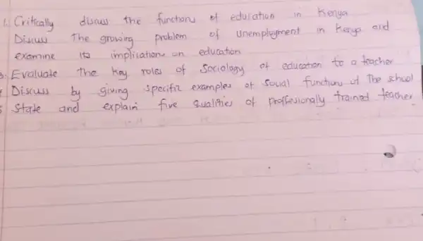 1. Critically diswus the functions of education in Kenya Discuss the growing problem of unemployment in Kenya and examine its implications on education
Evaluate the kay roles of Sociology of education to a teacher Discuss by giving specific examples of social functions of the scho state and explain five qualities of professionally trained teach