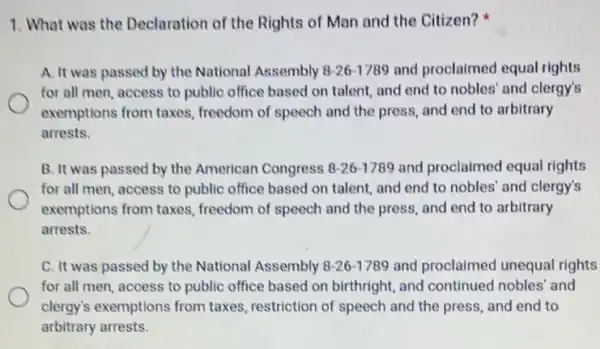 1. What was the Declaration of the Rights of Man and the Citizen?
A. It was passed by the National Assembly 8-26-1789 and proclaimed equal rights
for all men, access to public office based on talent, and end to nobles' and clergy's
exemptions from taxes.freedom of speech and the press, and end to arbitrary
arrests.
B. It was passed by the American Congress 8-26-1789 and proclaimed equal rights
for all men, access to public office based on talent, and end to nobles' and clergy's
exemptions from taxes,freedom of speech and the press, and end to arbitrary
arrests.
C. It was passed by the National Assembly 8-26-1789 and proclaimed unequal rights
for all men, access to public office based on birthright, and continued nobles' and
clergy's exemptions from taxes, restriction of speech and the press, and end to
arbitrary arrests.