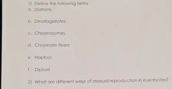 1) Define the following terms
a. Diatoms
b. Dinoflagellates
c. Chromosomes
d. Chromatin fibers
e. Haploid
f. Diploid
2) What are different ways of asexual reproduction in eukaryotes?