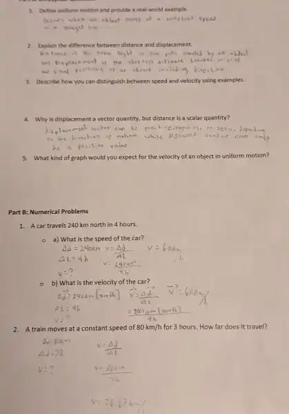 1. Define uniform motion and provide a real-world example.
Occars when an object pures at complicht speed
2. Explain the difference between distance and displacement.
Distance is He foral legit of Her palk reweled
3. Describe how you can distinguish between speed and velocity using examples.
4. Why is displacement a vector quantity, but distance is a scalar quantity?
5. What kind of graph would I you expect for the velocity of an object in uniform motion?
Part B: Numerical Problems
1. A car travels 240 km north in 4 hours.
a) What is the speed of the car?
- b) What is the velocity of the car?
2.A train moves at a constant speed of 80km/h for 3 hours. How far does it travel?