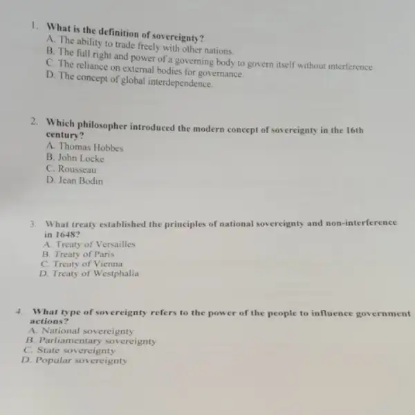 1. What is the definition of sovereignty?
A. The ability to trade freely with other nations.
B. The full right and power of a governing body to govern itself without interference.
C. The reliance on external bodies for governance.
D. The concept of global interdependence.
2. Which philosopher introduced the modern concept of sovereignty in the 16th
century?
A. Thomas Hobbes
B. John Locke
C. Rousseau
D. Jean Bodin
3. What treaty established the principles of national sovereignty and non -interference
in 1648?
A. Treaty of Versailles
B. Treaty of Paris
C. Treaty of Vienna
D. Treaty of Westphalia
4. What type of sovereignty refers to the power of the people to influence government
actions?
A. National sovereignty
B. Parliamentary sovereignty
C. State sovereignty
D. Popular sovereignty