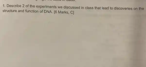 1. Describe 2 of the experiments we discussed in class that lead to discoveries on the
structure and function of DNA. [6 Marks, C]