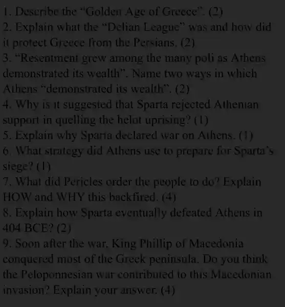 1. Describe the "Golden Age of Greece". (2)
2. Explain what the "Delian League" was and how did
it protect Greece from the Persians. (2)
3. "Resentment grew among the many poli as Athens
demonstrated its wealth". Name two ways in which
Athens "demonstrated its wealth". (2)
4. Why is it suggested that Sparta rejected Athenian
support in quelling the helot uprising? (1)
5. Explain why Sparta declared war on Athens . (1)
6. What strategy did Athens use to prepare for Sparta's
siege? (1)
7. What did Pericles order the people to do? Explain
HOW and WHY this backfired. (4)
8. Explain how Sparta eventually defeated Athens in
404 BCE? (2)
9. Soon after the war, King Phillip of Macedonia
conquered most of the Greek peninsula. Do you think
the Peloponnesian war contributed . to this Macedonian