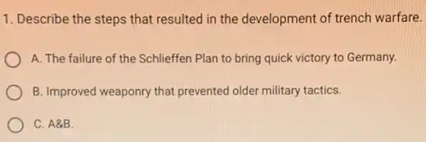 1. Describe the steps that resulted in the development of trench warfare.
A. The failure of the Schlieffen Plan to bring quick victory to Germany.
B. Improved weaponry that prevented older military tactics.
C. A8B.