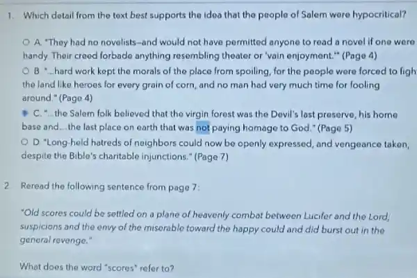 1. Which detail from the text best supports the idea that the people of Salem were hypocritical?
A. "They had no novelists-and would not have permitted anyone to read a novel if one were
handy. Their creed forbado anything resembling theater or "vain enjoyment." (Pago 4)
the morals of the place from spoiling, for the people were forced to figh
the land like heroes for every grain of corn, and no man had very much time for fooling
around." (Page 4)
C. "the Salem folk believed that the virgin forest was the Devil's last preserve, his home
base and __ the last place on earth that was not paying homage to God " (Page 5)
D. "Long-held hatreds of neighbors could now be openly expressed, and vengeance taken,
despite the Bible's charitable injunctions." (Page 7)
2 Reread the following sentence from page 7:
"Old scores could be settled on a plane of heavenly combat between Lucifer and the Lord:
suspicions and the envy of the miserable toward the happy could and did burst out in the
general revenge."
What does the word "scores" refer to?