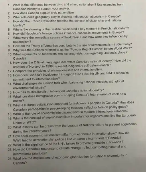 1. What is the difference between civic and ethnic nationalism? Use examples from
Canadian history to support your answer.
2. How does Canada support civic nationalism
3. What role does geography play in shaping Indigenous nationalism in Canada?
4. How did the French Revolution redefine the concept of citizenship and national
identity?
5. Why is the storming of the Bastille considered a key moment in French nationalism?
6. How did Napoleon's foreign policies influence nationalist movements in Europe?
7. What were the immediate causes of World War I, and how were they influenced by
nationalism?
8. How did the Treaty of Versailles contribute to the rise of ultranationalism in Germany?
9. Why was the Balkans referred to as the "Powder Keg of Europe" before World War 1?
10. What arguments do federalists and sovereigntists use regarding Québec's place in
Canada?
11. How does the Official Languages Act reflect Canada's national identity? How did the
creation of Nunavut in 1999 represent Indigenous self -determination?
13. How does Canada's involvement in organizations like the UN and NATO reflect its
commitment to internationalism?
12. Compare the principles of ultranationalism and internationalism.
14. What challenges do nations face when balancing national interests with global
environmental issues?
15. How has multiculturalist m influenced Canada's national identity?
16. What role does immigration play in shaping Canada's future vision of itself as a
nation?
17. Why is cultural revitalization important for Indigenous peoples in Canada?How does
Canada's participation in peacekeeping missions reflect its foreign policy goals?
19. Why is the concept of supranationalism important for organizations like the European
Union or WTO?
18. What is the role of economic interdependence in modern international relations?
20. What lessons can be drawn from the League of Nations' failure to prevent aggression
during the interwar years?
21. How does economic nationalism differ from economic internationalism? How did
WWII lead to ultranationalist policies like Japanese internment in Canada?
22. What is the significance of the UN's failure to prevent genocide in Rwanda?
23. How did Canada's response to climate change reflect competing national and
international priorities?
24. What are the implications of economic globalization for national sovereignty in
Canada?