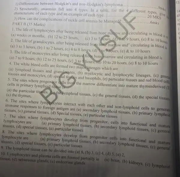 1) Differentiate between Hodgkin's and non-Hodgkin's lymphoma
__ .9mks
2) Structurally, anaemias fall into 4 types. In a table, list the 4 different types, give
characteristic of each type and an example of each type
__
Managed?
__ .6mks
PART B (35 Marks)
1. The life of lymphocytes after being released from bone marrow and circulating in blood is of
(a) weeks or months.(b) 12 to 25 hours, (c) 3 to 5 hours. (d) 7do 9 hours, (e)8 to 10 hours
2. The life of granulocytes. after being released from bone marrow and circulating in blood is
(a) 3 to 5 hours, (b) 1 to 2 hours, (c) 4 to 8 hours, (d)to hours, (e) &to 10 hours
3. The life of monocytes after being released from bone marrow and circulating in blood is
(a) 7 to 9 hours, (b) 12 to 25 hours, (c) 3 to hours, (d)10 to 20 hours (e) 8 to 10 hours
4. The white blood cells are formed two majorineages which are
(a) lymphoid tissues and granglocytes, (b) myelocytic and lymphocytic lineages, (c ) general
tissues and monocytes, (d)special tissues and basophils (e) particular tissues and red blood cells
5. The sites where progenitor dells from the marrow differentiate into mature thymusderived (1)
cells in primary lymphoid tissue is
(a) the particular tissffes.(b)thedymphoid tissues, (c)the general tissues, (d)the special tissues
(c) the thymus,
6. The sites where lymphocytes interact with each other and non-lymphoid cells to generate
immune responses to foreign antigen are (a) secondary lymphoid tissues, (b) primary lymphoid
tissues, (c) general tissues, (d) Special tissues,(e) particular tissues
7. The sites where lymphocytes develop from progenitor, cells into functional and mature
lymphocytes are (a) primary lymphoid tissues, (b)secondary lymphoid tissues, (c)general
tissues, (d) special tissues.(e) particular tissues
8. The sites where lymphocytes develop from progenitor cells into functional and mature
lymphocyte are (a) primary lymphoid tissues, (b)secondary lymphoid tissues, (c)general
tissues, (d) special tissues,(e) particular tissues
9. The lymphoid tissue can be divided into (a) 6, (b) 3 (c) 4, (d) 5 (e) 2,
10. Lymphocytes and plasma cells are formed partially in (a) brain, (b) kidneys,(c) lymphoid
(tissue, (d) sebaceous glands (e) endocrine glands