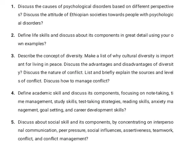 1. Discuss the causes of psychological disorders based on different perspective
s? Discuss the attitude of Ethiopian societies towards people with psychologic
al disorders?
2. Define life skills and discuss about its components in great detai using your o
wn examples?
3. Describe the concept of diversity. Make a list of why cultural diversity is import
ant for living in peace.Discuss the advantages and disadvantages of diversit
y? Discuss the nature of conflict. List and briefly explain the sources and level
s of conflict. Discuss how to manage conflict?
4. Define academic skill and discuss its components ,focusing on note-taking, ti
me management, study skills test-taking strategies, reading skills, anxiety ma
nagement, goal setting, and career development skills?
5. Discuss about social skill and its components by concentrating on interperso
nal communication, peer pressure, social influences , assertiveness, teamwork,
conflict, and conflict management?