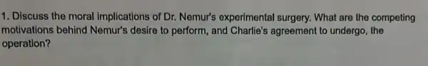 1. Discuss the moral implications of Dr.Nemur's experimental surgery. What are the competing
motivations behind Nemur's desire to perform and Charlie's agreement to undergo, the
operation?