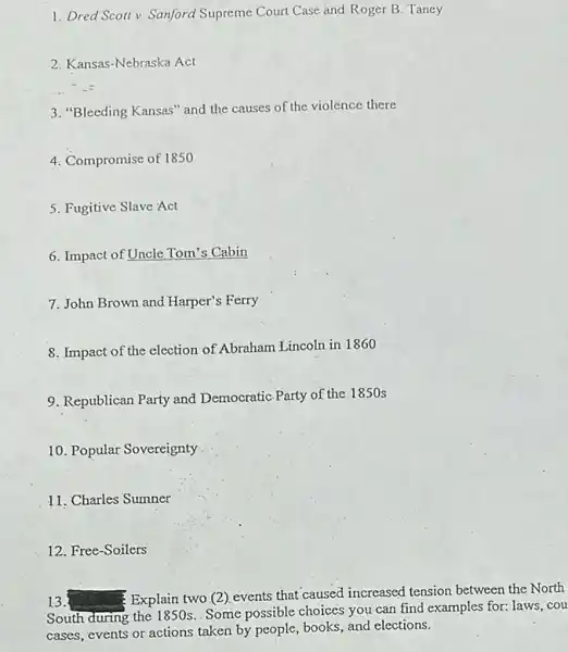 1. Dred Scoll v Sanford Supreme Court Case and Roger B. Taney
2. Kansas-Nebraska Act
3. "Bleeding Kansas" and the causes of the violence there
4. Compromise of 1850
5. Fugitive Slave Act
6. Impact of Uncle Tom's Cabin
7. John Brown and Harper's Ferry
8. Impact of the election of Abraham Lincoln in 1860
9. Republican Party and Democratic Party of the 1850 s
10. Popular Sovereignty
11. Charles Sumner
12. Free-Soilers
13.
Explain two (2)events that caused increased tension between the North
South during the I 850s Some possible choices you can find examples for:laws, cou
cases, events or actions taken by people, books and elections.