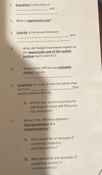 1. Economics is the study of
__
and
2. What is opportunity cost?
3. Scarcity is the tension between
__
and
4.
What did Dwight Eisenhower explain as
the opportunity cost of the nuclear
buildup due to scarcity?
5.
Government officials use economic
theory to guide
__ .
6. Incentives are a set of external (rather than
intrinsic) __ that
explain people's choices.
a. What's your current incentive for
watching this video and filling out
this worksheet?
7.
What is the difference between
macroeconomics and
microeconomics?
a. What would be an example of
something studied in
macroeconomics?
b. What would be one example of