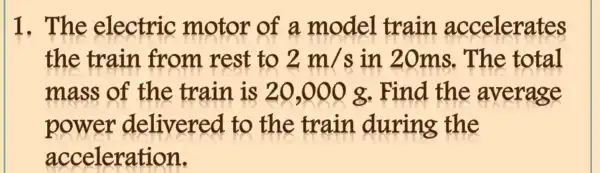 1. The electric motor of a . model train accelerates
the train from rest to 2m/s in 20ms.The total
mass of the train is 20,000 g. Find the average
power delivered to the train .during the
acceleration.