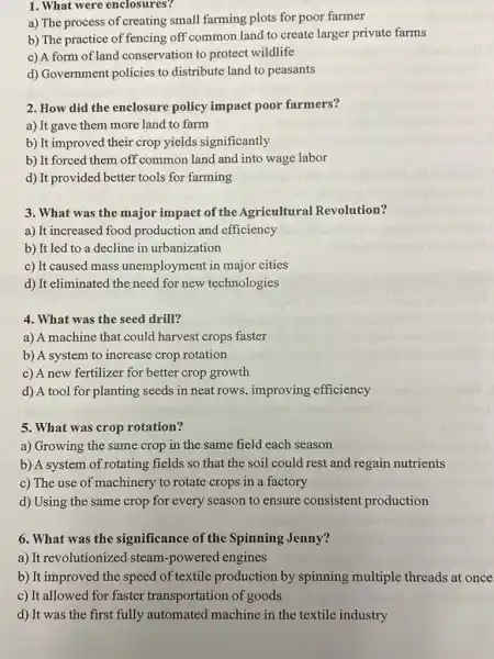 1. What were enclosures?
a) The process of creating small farming plots for poor farmer
b) The practice of fencing off common land to create larger private farms
c) A form of land conservation to protect wildlife
d) Government policies to distribute land to peasants
2. How did the enclosure policy impact poor farmers?
a) It gave them more land to farm
b) It improved their crop yields significantly
b) It forced them off common land and into wage labor
d) It provided better tools for farming
3. What was the major impact of the Agricultural Revolution?
a) It increased food production and efficiency
b) It led to a decline in urbanization
c) It caused mass unemployment in major cities
d) It eliminated the need for new technologies
4. What was the seed drill?
a) A machine that could harvest crops faster
b) A system to increase crop rotation
c) A new fertilizer for better crop growth
d) A tool for planting seeds in neat rows, improving efficiency
5. What was crop rotation?
a) Growing the same crop in the same field each season
b) A system of rotating fields so that the soil could rest and regain nutrients
c) The use of machinery to rotate crops in a factory
d) Using the same crop for every season to ensure consistent production
6. What was the significance of the Spinning Jenny?
a) It revolutionized steam-powered engines
b) It improved the speed of textile production by spinning multiple threads at once
c) It allowed for faster transportation of goods
d) It was the first fully automated machine in the textile industry