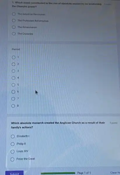 1. Which event contributed to the rise of absolute monarchs by weakening 5 points
the Church's power?
The Industrial Revolution
The Protestant Reformation
The Renaissance
The Crusades
Period:
1
2
3
4
5
6
7
8
Which absolute monarch created the Anglican Church as a result of their
family's actions?
Elizabeth I
Philip II
Louis XIV
Peter the Great
5 points