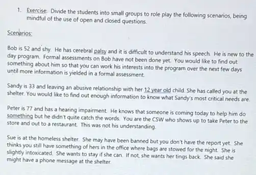 1. Exercise: Divide the students into small groups to role play the following scenarios, being
mindful of the use of open and closed questions
Scenarios
Bob is 52 and shy. He has cerebral palsy and it is difficult to understand his speech. He is new to the
day program. Formal assessments on Bob have not been done yet. You would like to find out
something about him so that you can work his interests into the program over the next few days
until more information is yielded in a formal assessment.
Sandy is 33 and leaving an abusive relationship with her 12 year old child. She has called you at the
shelter. You would like to find out enough information to know what Sandy's most critical needs are.
Peter is 77 and has a hearing impairment He knows that someone is coming today to help him do
something but he didn't quite catch the words.You are the CSW who shows up to take Peter to the
store and out to a restaurant. This was not his understanding.
Sue is at the homeless shelter. She may have been banned but you don't have the report yet. She
thinks you still have something of hers in the office where bags are stowed for the night. She is
slightly intoxicated. She wants to stay if she can. If not, she wants her tings back She said she
might have a phone message at the shelter.