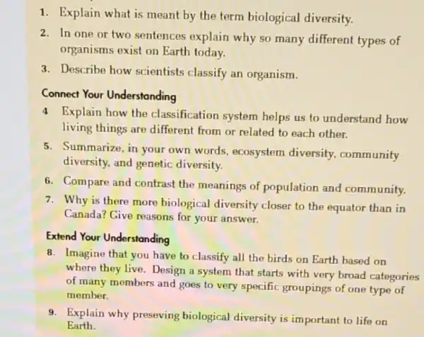 1. Explain what is meant by the term biological diversity.
2. In one or two sentences explain why so many different types of
organisms exist on Earth today.
3. Describe how scientists classify an organism.
Connect Your Understanding
4 Explain how the classification system helps us to understand how
living things are different from or related to each other.
5. Summarize, in your own words, ecosystem diversity, community
diversity, and genetic diversity.
6. Compare and contrast the meanings of population and community.
7. Why is there more biological diversity closer to the equator than in
Canada? Give reasons for your answer.
Extend Your Understanding
8. Imagine that you have to classify all the birds on Earth based on
where they live. Design a system that starts with very broad categories
of many members and goes to very specific groupings of one type of
member.
9. Explain why preseving biological diversity is important to life on
Earth.