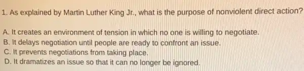 1. As explained by Martin Luther King Jr., what is the purpose of nonviolent direct action?
A. It creates an environment of tension in which no one is willing to negotiate.
B. It delays negotiation until people are ready to confront an issue.
C. It prevents negotiations from taking place.
D. It dramatizes an issue so that it can no longer be ignored.