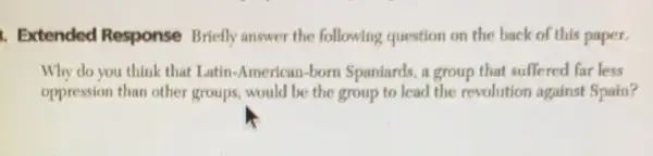 1. Extended Response Briefly answer the following question on the back of this paper.
Why do you think that Latin-American-born Spaniards, a group that suffered far less
oppression than other groups, would be the group to lead the revolution against Spain?