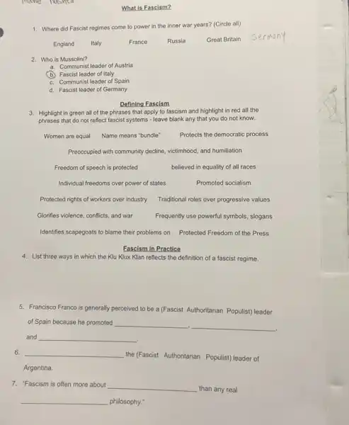 1. Where did Fascist regimes come to power in the inner war years?(Circle all)
England Italy	France	Russia	Great Britain
2. Who is Mussolini?
a. Communist leader of Austria
(b.) Fascist leader of Italy
c. Communist leader of Spain
d. Fascist leader of Germany
Defining Fascism
3. Highlight in green all of the phrases that apply to fascism and highlight in red all the
phrases that do not reflect fascist systems - leave blank any that you do not know.
Women are equal Name means "bundle"	Protects the democratic process
Preoccupied with community decline, victimhood, and humiliation
Freedom of speech is protected	believed in equality of all races
Individual freedoms over power of states	Promoted socialism
Protected rights of workers over industry Traditional roles over progressive values
Fascism in Practice
4. List three ways in which the Klu Klux Klan reflects the definition of a fascist regime.
5. Francisco Franco is generally perceived to be a (Fascist Authoritarian Populist) leader
of Spain because he promoted __
__
and __
6. __
the (Fascist Authoritarian Populist) leader of
Argentina.
7. "Fascism is often more about
__
than any real
__ philosophy."
What is Fascism?