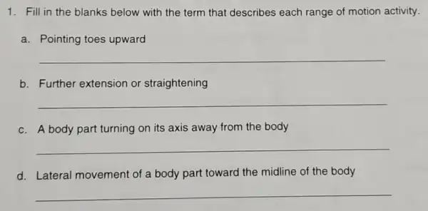 1. Fill in the blanks below with the term that describes each range of motion activity.
a. Pointing toes upward
__
b. Further extension or straightening
__
c. A body part turning on its axis away from the body
__
d. Lateral movement of a body part toward the midline of the body
__