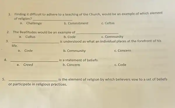 1. Finding it difficult to adhere to a teaching of the Church, would be an example of which element
of religion? __
a. Challenge
b. Commitment
c. Cultus
2. The Beatitudes would be an example of __
a. Cultus
b. Code
c. Community
3. __ is understood as what an individual places at the forefront of his
life.
a. Code
b. Community
c. Concern
4. __ is a statement of beliefs.
a. Creed
b. Concern
c. Code
5. __ is the element of religion by which believers vow to a set of beliefs
or participate in religious practices.