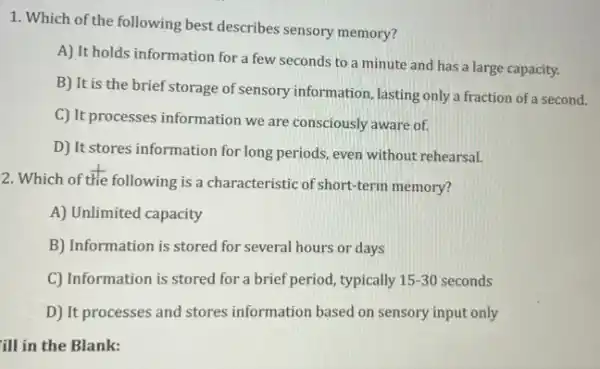 1. Which of the following best describes sensory memory?
A) It holds information for a few seconds to a minute and has a large capacity.
B) It is the brief storage of sensory information, lasting only a fraction of a second.
C) It processes information we are consciously aware of.
D) It stores information for long periods, even without rehearsal.
2. Which of the following is a characteristic of short-term memory?
A) Unlimited capacity
B) Information is stored for several hours or days
C) Information is stored for a brief period,typically y 15-30 seconds 15-30
D) It processes and stores information based on sensory input only
ill in the Blank: