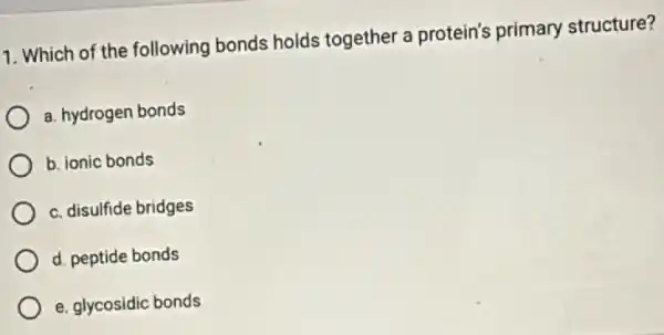 1. Which of the following bonds holds together a protein's primary structure?
a. hydrogen bonds
b. ionic bonds
c. disulfide bridges
d. peptide bonds
e. glycosidic bonds