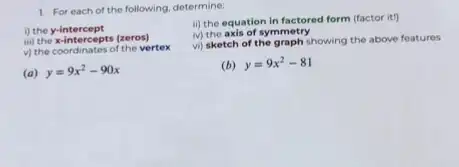 1. For each of the following, determine:
i) the y-intercept
iii) the x-intercepts (zeros)
(ii) the x-intercepts the vertex
(a) y=9x^2-90x
ii) the equation in factored form (factor it)
iv) the axis of symmetry
vi) sketch of the graph showing the above features
(b) y=9x^2-81