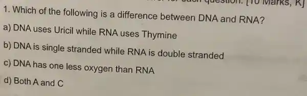 1. Which of the following is a difference between DNA and RNA?
a) DNA uses Uricil while RNA uses Thymine
b) DNA is single stranded while RNA is double stranded
c) DNA has one less oxygen than RNA
d) Both A and C