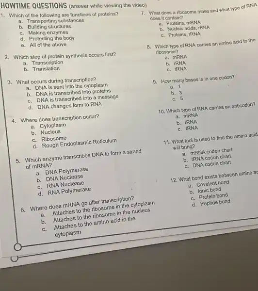 1. Which of the following are functions of proteins?
a. Transporting substances
b Building structures
c. Making enzymes
d. Protecting the body
e. All of the above
HOWTIME QUESTIONS (answer while viewing the video)
2. Which step of protein synthesis occurs first?
a. Transcription
b Translation
3. What occurs during transcription?
a. DNA is sent into the cytoplasm
b. DNA is transcribed into proteins
c. DNA is transcribed into a message
d. DNA changes form to RNA
4. Where does transcription occur?
a. Cytoplasm
b Nucleus
c. Ribosome
d. Rough Endoplasmic Reticulum
5. Which enzyme transcribes DNA to form a strand
of mRNA?
a. DNA Polymerase
b. DNA Nuclease
c. RNA Nuclease
d. RNA Polymerase
6. Where does mRNA go after transcription?
a.Attaches to the ribosome in the cytoplasm
b. Attaches to the ribosome in the nucleus
c.Attaches to the amino acid in the
cytoplasm
7. What does a ribosome make and what type of RNA
does it contain?
a. Proteins, mRNA
b. Nucleic acids, rRNA
c. Proteins, rRNA
8. Which type of RNA carries an amino acid to the
ribosome?
a. MRNA
b. IRNA
c. IRNA
9. How many bases is in one codon?
a. 1
b. 3
c. 5
10. Which type of RNA carries an anticodon?
a. mRNA
b. IRNA
c. IRNA
11. What tool is used to find the amino acid
will bring?
a. mRNA codon chart
b. tRNA codon chart
c. DNA codon chart
12. What bond exists between amino ad
a. Covalent bond
b. Ionic bond
c. Protein bond
d. Peptide bond