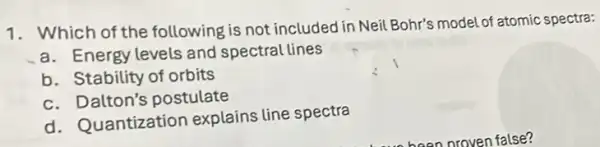 1. Which of the following is not included in Neil Bohr's model of atomic spectra:
a. Energy levels and spectral lines
b. Stability of orbits
c. Dalton's postulate
d. Quantization explains line spectra