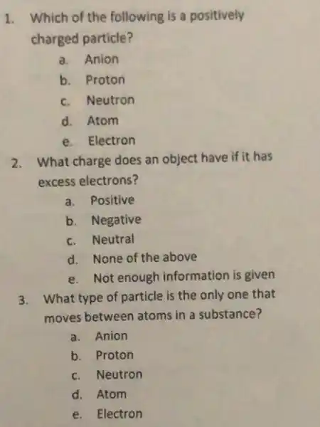 1. Which of the following is a positively
charged particle?
a. Anion
b. Proton
c. Neutron
d. Atom
e. Electron
2. What charge does an object have if it has
excess electrons?
a. Positive
b. Negative
c. Neutral
d. None of the above
e. Not enough information is given
3. What type of particle is the only one that
moves between atoms in a substance?
a. Anion
b. Proton
c. Neutron
d. Atom
e. Electron