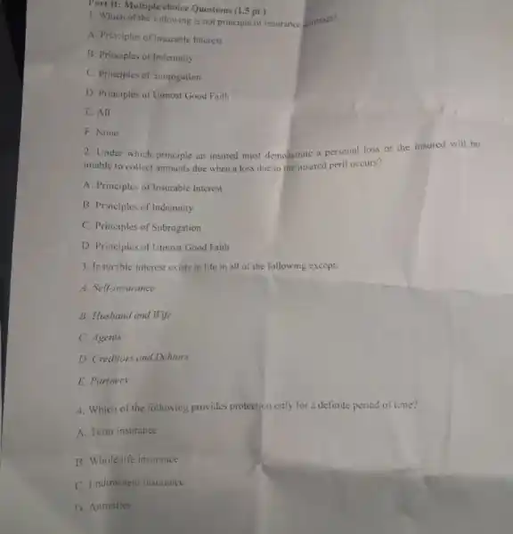 1. Which of the following is not principle of insurance contract?
A. Principles of Insurable Interest
B. Principles of Indemnity
C. Principles of Subrogation
D. Principles of Uimost Good Faith
E. All
F. None
Part II: Multiple choice Questions (1.5 pt)
2. Under which principle an insured must demonstrate a personal loss or the insured will be
unable to collect amounts due when a loss due to the insured peril occurs?
A. Principles of Insurable Interest
B. Principles of Indemnity
C. Principles of Subrogation
D. Principles of Utmost Good Faith
3. Insurable interest exists in life in all of the following except;
A. Self-insurance
B. Husband and Wife
C. Agents
D. Creditors and Debtors
E. Parmers.
4. Which of the following provides protection only for a definite period of time?
A. Term insurance
B. Whole life insurance
C. Endowment insurance
D. Annuities