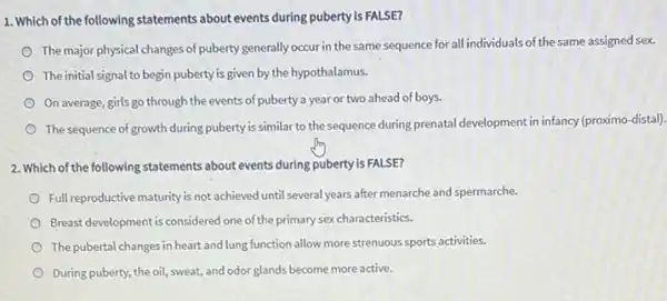 1. Which of the following statements about events during puberty is FALSE?
The major physical changes of puberty generally occur in the same sequence for all individuals of the same assigned sex.
The initial signal to begin puberty is given by the hypothalamus.
On average, girls go through the events of puberty a year or two ahead of boys.
The sequence of growth during puberty is similar to the sequence during prenatal development in infancy (proximo-distal)
2. Which of the following statements about events during puberty is FALSE?
Full reproductive maturity is not achieved until several years after menarche and spermarche.
Breast-development is considered one of the primary sexcharacteristics
The pubertal changes in heart and lung function allow more strenuous sports activities.
During puberty, the oil sweat, and odor glands become more active.