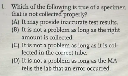 1. Which of the following is true of a specimen
that is not collected properly?
(A) It may provide inaccurate test results.
(B) It is not a problem as long as the right
amount is collected.
(C) It is not a problem as long as it is col-
lected in the correct tube.
(D) It is not a problem as long as the MA
tells the lab that an error occurred.