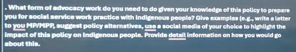 1. What form of advocacy work do you need to do efven your knowledge of this policy to prepare
you for social service work practice with Indigenous people? Give examples (c.g., write a letter
to you MP/MPP suggest policy alternatives useasocial media of your choice to highlight the
impact of this policy on Indigenous people. Provide detail information on how you would go
about this.