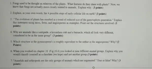 1. Fungi used to be thought as relatives of the plants. What features do they share with plants? Now, we
know that fungi are actually more closely related to animals. Explain why.(3 points)
2. Explain, in your own words, the 4 possible steps of early cellular life on earth?(3 points)
3. "The evolution of plants has resulted in a trend of reduced size of the gametophyte generation." Explain
this statement using moss ferns, and angiosperms as examples. Point out the structures involved. (3
points)
4. Why are animals like a centipede, a horseshoe crab and a barnacle which all look very different.
considered to be in the same group? (3 points)
5. Which structure in the gymnosperm's is roughly equivalent to the anther in the angiosperms? Why?a
Points)
6. When you worked on chapter 18 (Fig 18.4) you looked at nine different animal groups Explain why you
would classify yourself as a chordate (we hope)and not another group (3 points)
7. "Annelids and arthropod:are the only groups of animals which are segmented." True or false"Why? (3
points)
o