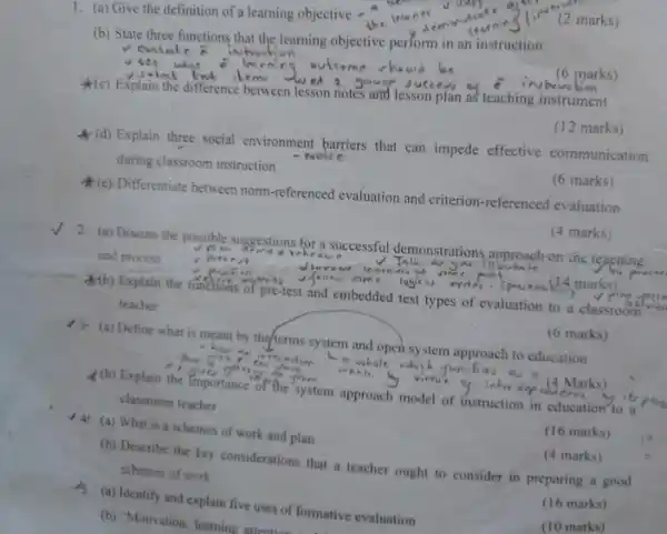 1. (a) Give the definition of a learning objective -
(2 marks)
(b) State three functions that the learning objective perform in an instruction
(c) Explain the difference between lesson notes and lesson plan as teaching instrument
(6 marks)
(d) Explain three social environment barriers that can impede effective communication
during classroom instruction
(12 marks)
(e) Differentiate between norm referenced evaluation and criterion -referenced evaluation
(6 marks)
/ 2. (a) Discuss the possible suggestions for a successful demonstrations anproach on the teaching
and process
Ab) Explain the function of pre-test and embedded test types of evaluation to a classroom is
teacher
(4 marks)
13: (a) Define what is meant by the terms system and open system approach to education
(6 marks)
(b) Explain the importance of the system approach model of instruction in education to a
classroom teacher
(a) What is a schemes of work and plan
(16 marks)
(b) Describe the key considerations that a teacher ought to consider in preparing a good
schemes of work
(4 marks)
Js. (a) Identify and explain five uses of formative evaluation
(16 marks)
(b) "Motivation, learning attention for
(10 marks)