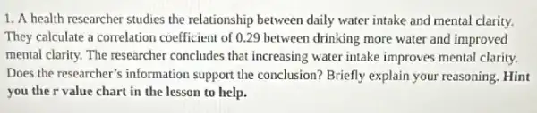 1. A health researcher studies the relationship between daily water intake and mental clarity.
They calculate a correlation coefficient of 0.29 between drinking more water and improved
mental clarity. The researcher concludes that increasing water intake improves mental clarity.
Does the researcher's information support the conclusion? Briefly explain your reasoning. Hint
you the r value chart in the lesson to help.