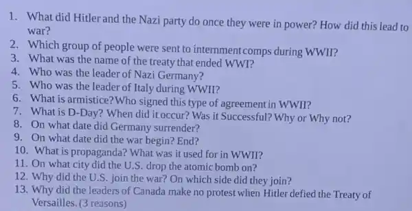 1. What did Hitler and the Nazi party do once they were in power? How did this lead to
war?
2. Which group of people were sent to internment comps during WWII?
3. What was the name of the treaty that ended WWI?
4. Who was the leader of Nazi Germany?
5. Who was the leader of Italy during WWII?
6. What is armistice? Who signed this type of agreement in WWII?
7. What is D-Day?When did it occur?Was it Successful? Why or Why not?
8. On what date did Germany surrender?
9. On what date did the war begin? End?
10. What is propaganda? What was it used for in WWII?
11. On what city did the U.S drop the atomic bomb on?
12. Why did the U.S. join the war?On which side did they join?
13. Why did the leaders of Canada make no protest when Hitler defied the Treaty of
Versailles. (3 reasons)