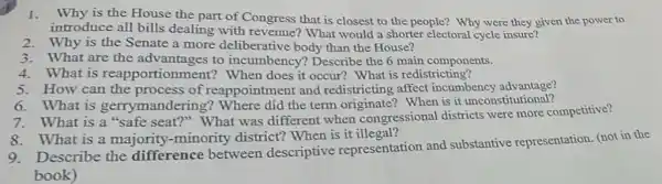 1. Why is the House the part of Congress that is closest to the people? Why were they given the power to
introduce all bills dealing with revenue?What would a shorter electoral cycle insure?
2.Why is the Senate a more deliberative body than the House?
3.What are the advantages to incumbency? Describe the 6 main components.
4.What is reapport ionment? When does it occur? What is redistricting?
5.How can the process of reappointment and redistricting affect incumbency advantage?
6.What is gerrymandering? Where did the term originate?When is it unconstitutional?
What is a "safe seat?" What was different when congressional districts were more competitive?
8.What is a majority -minority district?When is it illegal?
Describe the difference between descriptive representation and substantive representation (not in the
book)