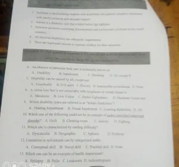 1. Inclusion is about placing students with disabilities into general education classtooms
with careful planning and adequate support.
2. Autism is a disability type that evident before age eighteen.
3. Inclusion promotes combating discrimination and exclusionar pressures at any social
contexts.
4. All physical disabilities are orthopedic impairments.
5. There are legitimate reasons to separate children for their education.
Direction II: Fo question number
6-15 choose the correct
suits the questions from the given alternalives
6. An absence of particular body part is technically known as:
A. Disability
B. Impairment
7. Disability can be caused by all, except one:
C. Handicap
D. All, except B
A. Genetically
B. Evil spirit C .Poverty D . Inaccessible environment E. None
8. A vision loss that is not correctable with eyeglasses or contact lenses is:
A. Blindness
B. Low Vision
C. Partial Sightedness
D. Moderate Vision loss
9. Which disability types are referred to as "hidden disabilities"?
A. Hearing Impairment
B. Visual Impairment C. Learning disabilities D. All
10. Which one of the following could not be an example of under controllec behavioral
disorder? A. Guilt
B. Cheating exam
C. Jealous
D. Fighting
11. Which one is characterized by reading difficulty?
A. Dyscalculia
B. Dysgraphia
C. Aphasia
D. Dyslexia
12. Limitation in self-esteem can by categorized under:
A. Conceptual skill
B. Social skill
C. Practical skill D None
13. Which one can be an example of health impairment?
A. Epilepsy B Polio C. Leukemia D. Achondroplasis