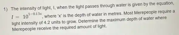 1) The intensity of light, I, when the light passes through water is given by the equation,
I=10^1-0.13x
where 'x' is the depth of water in metres. Most Merepeople require a
light intensity of 4.2 units to grow. Determine the maximum depth of water where
Merepeople receive the required amount of light.